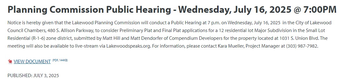 Planning Commission Public Hearing - Wednesday, July 16, 2025 @ 7:00PM Notice is hereby given that the Lakewood Planning Commission will conduct a Public Hearing at 7 p.m. on Wednesday, July 16, 2025 in the City of Lakewood Council Chambers, 480 S. Allison Parkway, to consider Preliminary Plat and Final Plat applications for a 12 residential lot Major Subdivision in the Small Lot Residential (R-1-6) zone district, submitted by Matt Hill and Matt Dendorfer of Compendium Developers for the property located at 1031 S. Union Blvd. The meeting will also be available to live-stream via Lakewoodspeaks.org. For information, please contact Kara Mueller, Project Manager at (303) 987-7982.