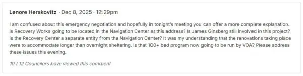 Lenore Herskovitz ∙ Dec 8, 2025 ∙ 12:29pm I am confused about this emergency negotiation and hopefully in tonight’s meeting you can offer a more complete explanation. Is Recovery Works going to be located in the Navigation Center at this address? Is James Ginsberg still involved in this project? Is the Recovery Center a separate entity from the Navigation Center? It was my understanding that the renovations taking place were to accommodate longer than overnight sheltering. Is that 100+ bed program now going to be run by VOA? Please address these issues this evening. 10 / 12 Councilors have viewed this comment
