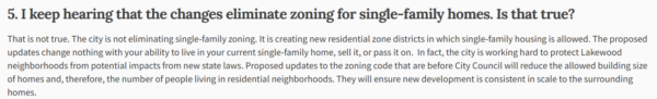 5. I keep hearing that the changes eliminate zoning for single-family homes. Is that true? That is not true. The city is not eliminating single-family zoning. It is creating new residential zone districts in which single-family housing is allowed. The proposed updates change nothing with your ability to live in your current single-family home, sell it, or pass it on. In fact, the city is working hard to protect Lakewood neighborhoods from potential impacts from new state laws. Proposed updates to the zoning code that are before City Council will reduce the allowed building size of homes and, therefore, the number of people living in residential neighborhoods. They will ensure new development is consistent in scale to the surrounding homes.