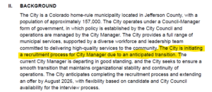 The City is a Colorado home-rule municipality located in Jefferson County, with a population of approximately 157,000. The City operates under a Council-Manager form of government, in which policy is established by the City Council and operations are managed by the City Manager. The City provides a full range of municipal services, supported by a diverse workforce and leadership team committed to delivering high-quality services to the community. The City is initiating a recruitment process for City Manager due to an anticipated transition. The current City Manager is departing in good standing, and the City seeks to ensure a smooth transition that maintains organizational stability and continuity of operations. The City anticipates completing the recruitment process and extending an offer by August 2026, with flexibility based on candidate and City Council availability for the interview process