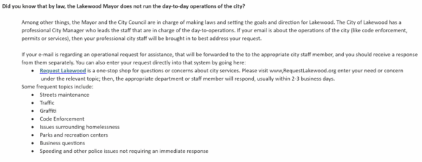 Did you know that by law, the Lakewood Mayor does not run the day-to-day operations of the city? Among other things, the Mayor and the City Council are in charge of making laws and setting the goals and direction for Lakewood. The City of Lakewood has a professional City Manager who leads the staff that are in charge of the day-to-operations. If your email is about the operations of the city (like code enforcement, permits or services), then your professional city staff will be brought in to best address your request. If your e-mail is regarding an operational request for assistance, that will be forwarded to the to the appropriate city staff member, and you should receive a response from them separately. You can also enter your request directly into that system by going here: · Request Lakewood is a one-stop shop for questions or concerns about city services. Please visit www,RequestLakewood.org enter your need or concern under the relevant topic; then, the appropriate department or staff member will respond, usually within 2-3 business days. Some frequent topics include: · Streets maintenance · Traffic · Graffiti · Code Enforcement · Issues surrounding homelessness · Parks and recreation centers · Business questions · Speeding and other police issues not requiring an immediate response