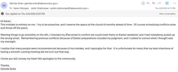 This mistake is entirely on me. I try to be proactive, and I reserve the space at the church 6 months ahead of time. Of course scheduling conflicts arise and throw off the plans. Wanting things to go smoothly on the 4th, I checked my iPad email to confirm we could meet there on Easter weekend; and I had mistakenly pulled up the wrong email. Remembering previous conflicts because of Easter preparations clouded my judgment, and I rushed to correct what I thought was my oversight. I realize that many people were inconvenienced because of my mistake, and I apologize for that. It is unfortunate for many that my best intentions of having a smooth-running meeting did not turn out that way. I know you will convey my heart-felt apologies to the community. Thanks, Glenda Sinks