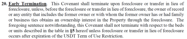“Early Termination. This Covenant shall terminate upon foreclosure or transfer in lieu of foreclosure, unless, before the foreclosure or transfer in lieu of foreclosure, the owner of record of any entity that includes the former owner or with whom the former owner has or had family or business sties obtains an ownership interest in the Property through the foreclosure. The foregoing sentence notwithstanding, this Covenant shall not terminate with respect to the beds or units describe in the table in paragraph5 unless foreclosure or transfer in lieu of foreclosure occurs after expiration of the USDT Term on Use Restriction.”