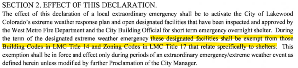 “Section 2. Effect of this declaration: The effect of this declaration of a local extraordinary emergency shall be to activate the City of Lakewood Colorado’s extreme weather response plan and open designated facilities that have been inspected and approved by the West Metro Fire Department and the City Building Official for short term emergency overnight shelter. During the term of the designated extreme weather emergency these designated facilities shall be exempt from those Building Codes in LMC Title 14 and Zoning Codes in LMC Title 17 that relate specifically to shelters. This exemption shall be in force and effect only during periods of an extraordinary emergency/extreme weather event as defined herein unless modified by further Proclamation of the City Manager.”